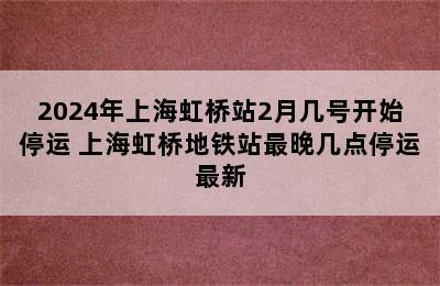 2024年上海虹桥站2月几号开始停运 上海虹桥地铁站最晚几点停运最新